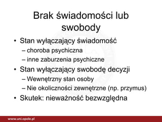 Brak świadomości lub
           swobody
• Stan wyłączający świadomość
  – choroba psychiczna
  – inne zaburzenia psychiczne
• Stan wyłączający swobodę decyzji
  – Wewnętrzny stan osoby
  – Nie okoliczności zewnętrzne (np. przymus)
• Skutek: nieważność bezwzględna
 