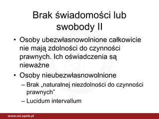 Brak świadomości lub
          swobody II
• Osoby ubezwłasnowolnione całkowicie
  nie mają zdolności do czynności
  prawnych. Ich oświadczenia są
  nieważne
• Osoby nieubezwłasnowolnione
  – Brak „naturalnej niezdolności do czynności
    prawnych”
  – Lucidum intervallum
 