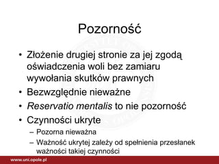 Pozorność
• Złożenie drugiej stronie za jej zgodą
  oświadczenia woli bez zamiaru
  wywołania skutków prawnych
• Bezwzględnie nieważne
• Reservatio mentalis to nie pozorność
• Czynności ukryte
  – Pozorna nieważna
  – Ważność ukrytej zależy od spełnienia przesłanek
    ważności takiej czynności
 