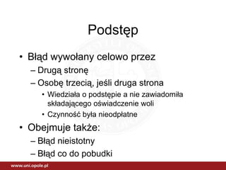 Podstęp
• Błąd wywołany celowo przez
  – Drugą stronę
  – Osobę trzecią, jeśli druga strona
    • Wiedziała o podstępie a nie zawiadomiła
      składającego oświadczenie woli
    • Czynność była nieodpłatne
• Obejmuje także:
  – Błąd nieistotny
  – Błąd co do pobudki
 