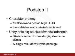 Podstęp II
• Charakter prawny
  – Kwalifikowana postać błędu LUB
  – Samodzielna wada oświadczenia woli
• Uchylenie się od skutków oświadczenia
  – Oświadczenie złożone drugiej stronie na
    piśmie
  – W ciągu roku od wykrycia podstępu
 