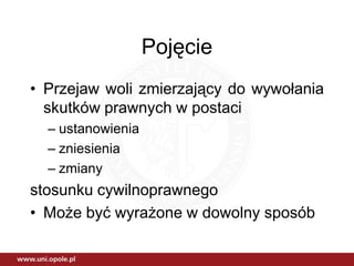 Pojęcie
• Przejaw woli zmierzający do wywołania
  skutków prawnych w postaci
  – ustanowienia
  – zniesienia
  – zmiany
stosunku cywilnoprawnego
• Może być wyrażone w dowolny sposób
 