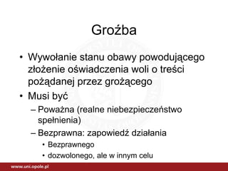 Groźba
• Wywołanie stanu obawy powodującego
  złożenie oświadczenia woli o treści
  pożądanej przez grożącego
• Musi być
  – Poważna (realne niebezpieczeństwo
    spełnienia)
  – Bezprawna: zapowiedź działania
    • Bezprawnego
    • dozwolonego, ale w innym celu
 
