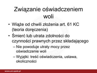 Związanie oświadczeniem
            woli
• Wiąże od chwili złożenia art. 61 KC
  (teoria doręczenia)
• Śmierć lub utrata zdolności do
  czynności prawnych przez składającego
  – Nie powoduje utraty mocy przez
    oświadczenie woli
  – Wyjątki: treść oświadczenia, ustawa,
    okoliczności
 