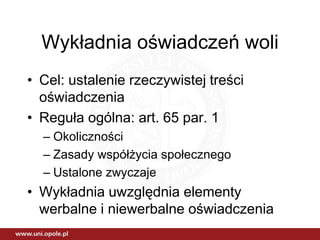 Wykładnia oświadczeń woli
• Cel: ustalenie rzeczywistej treści
  oświadczenia
• Reguła ogólna: art. 65 par. 1
  – Okoliczności
  – Zasady współżycia społecznego
  – Ustalone zwyczaje
• Wykładnia uwzględnia elementy
  werbalne i niewerbalne oświadczenia
 