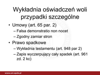 Wykładnia oświadczeń woli
    przypadki szczególne
• Umowy (art. 65 par. 2)
  – Falsa demonstratio non nocet
  – Zgodny zamiar stron
• Prawo spadkowe
  – Wykładnia testamentu (art. 948 par 2)
  – Zapis wyczerpujący cały spadek (art. 961
    zd. 2 kc)
 