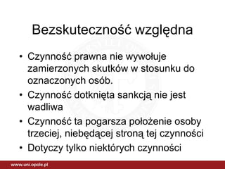 Bezskuteczność względna
• Czynność prawna nie wywołuje
  zamierzonych skutków w stosunku do
  oznaczonych osób.
• Czynność dotknięta sankcją nie jest
  wadliwa
• Czynność ta pogarsza położenie osoby
  trzeciej, niebędącej stroną tej czynności
• Dotyczy tylko niektórych czynności
 