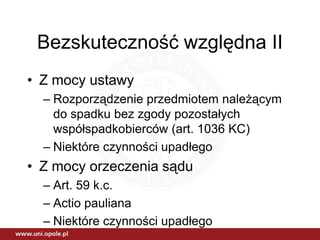 Bezskuteczność względna II
• Z mocy ustawy
  – Rozporządzenie przedmiotem należącym
    do spadku bez zgody pozostałych
    współspadkobierców (art. 1036 KC)
  – Niektóre czynności upadłego
• Z mocy orzeczenia sądu
  – Art. 59 k.c.
  – Actio pauliana
  – Niektóre czynności upadłego
 