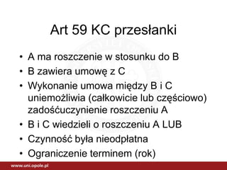 Art 59 KC przesłanki
• A ma roszczenie w stosunku do B
• B zawiera umowę z C
• Wykonanie umowa między B i C
  uniemożliwia (całkowicie lub częściowo)
  zadośćuczynienie roszczeniu A
• B i C wiedzieli o roszczeniu A LUB
• Czynność była nieodpłatna
• Ograniczenie terminem (rok)
 