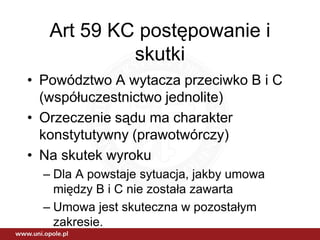 Art 59 KC postępowanie i
            skutki
• Powództwo A wytacza przeciwko B i C
  (współuczestnictwo jednolite)
• Orzeczenie sądu ma charakter
  konstytutywny (prawotwórczy)
• Na skutek wyroku
  – Dla A powstaje sytuacja, jakby umowa
    między B i C nie została zawarta
  – Umowa jest skuteczna w pozostałym
    zakresie.
 