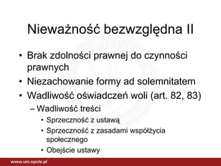 Nieważność bezwzględna II
• Brak zdolności prawnej do czynności
  prawnych
• Niezachowanie formy ad solemnitatem
• Wadliwość oświadczeń woli (art. 82, 83)
  – Wadliwość treści
    • Sprzeczność z ustawą
    • Sprzeczność z zasadami współżycia
      społecznego
    • Obejście ustawy
 