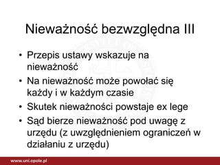 Nieważność bezwzględna III
• Przepis ustawy wskazuje na
  nieważność
• Na nieważność może powołać się
  każdy i w każdym czasie
• Skutek nieważności powstaje ex lege
• Sąd bierze nieważność pod uwagę z
  urzędu (z uwzględnieniem ograniczeń w
  działaniu z urzędu)
 