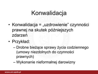 Konwalidacja
• Konwalidacja = „uzdrowienie” czynności
  prawnej na skutek późniejszych
  zdarzeń
• Przykład:
  – Drobne bieżące sprawy życia codziennego
    (umowy niezdolnych do czynności
    prawnych)
  – Wykonanie nieformalnej darowizny
 