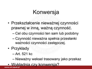 Konwersja
• Przekształcenie nieważnej czynności
  prawnej w inną, ważną czynność.
  – Cel obu czynności ten sam lub podobny
  – Czynność nieważna spełnia przesłanki
    ważności czynności zastępczej.
• Przykłady
  – Art. 521 kc
  – Nieważny weksel trasowany jako przekaz
• Wykładnia czy konwersja?
 
