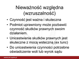 Nieważność względna
        (wzruszalność)
• Czynność jest ważna i skuteczna
• Podmiot uprawniony może pozbawić
  czynność skutków prawnych swoim
  działaniem.
• Unicestwienie skutków prawnych jest
  skuteczne z mocą wsteczną (ex tunc)
• Do unicestwienia czynności potrzebne
  oświadczenie woli lub wyrok sądu
 
