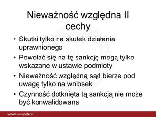 Nieważność względna II
           cechy
• Skutki tylko na skutek działania
  uprawnionego
• Powołać się na tę sankcję mogą tylko
  wskazane w ustawie podmioty
• Nieważność względną sąd bierze pod
  uwagę tylko na wniosek
• Czynność dotknięta tą sankcją nie może
  być konwalidowana
 