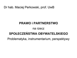 Dr hab. Maciej Perkowski, prof. UwB PRAWO i PARTNERSTWO na rzecz SPOŁECZEŃSTWA OBYWATELSKIEGO Problematyka, instrumentarium, perspektywy 