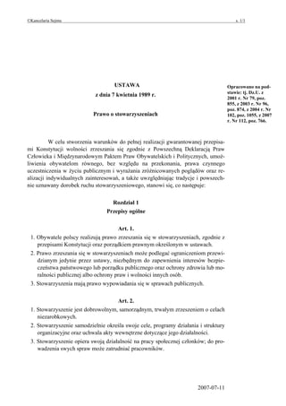 ©Kancelaria Sejmu                                                                        s. 1/1




                                   USTAWA                                            Opracowano na pod-
                                                                                     stawie: tj. Dz.U. z
                            z dnia 7 kwietnia 1989 r.
                                                                                     2001 r. Nr 79, poz.
                                                                                     855, z 2003 r. Nr 96,
                                                                                     poz. 874, z 2004 r. Nr
                           Prawo o stowarzyszeniach                                  102, poz. 1055, z 2007
                                                                                     r. Nr 112, poz. 766.



          W celu stworzenia warunków do pełnej realizacji gwarantowanej przepisa-
mi Konstytucji wolności zrzeszania się zgodnie z Powszechną Deklaracją Praw
Człowieka i Międzynarodowym Paktem Praw Obywatelskich i Politycznych, umoż-
liwienia obywatelom równego, bez względu na przekonania, prawa czynnego
uczestniczenia w życiu publicznym i wyrażania zróżnicowanych poglądów oraz re-
alizacji indywidualnych zainteresowań, a także uwzględniając tradycje i powszech-
nie uznawany dorobek ruchu stowarzyszeniowego, stanowi się, co następuje:


                                  Rozdział 1
                                Przepisy ogólne


                                     Art. 1.
 1. Obywatele polscy realizują prawo zrzeszania się w stowarzyszeniach, zgodnie z
    przepisami Konstytucji oraz porządkiem prawnym określonym w ustawach.
 2. Prawo zrzeszania się w stowarzyszeniach może podlegać ograniczeniom przewi-
    dzianym jedynie przez ustawy, niezbędnym do zapewnienia interesów bezpie-
    czeństwa państwowego lub porządku publicznego oraz ochrony zdrowia lub mo-
    ralności publicznej albo ochrony praw i wolności innych osób.
 3. Stowarzyszenia mają prawo wypowiadania się w sprawach publicznych.


                                     Art. 2.
 1. Stowarzyszenie jest dobrowolnym, samorządnym, trwałym zrzeszeniem o celach
    niezarobkowych.
 2. Stowarzyszenie samodzielnie określa swoje cele, programy działania i struktury
    organizacyjne oraz uchwala akty wewnętrzne dotyczące jego działalności.
 3. Stowarzyszenie opiera swoją działalność na pracy społecznej członków; do pro-
    wadzenia swych spraw może zatrudniać pracowników.




                                                                      2007-07-11
 
