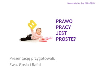 Konwersatoria z dnia 20.04.2010 r. PRAWO PRACY JEST  PROSTE? Prezentację przygotowali: Ewa, Gosia i Rafał 