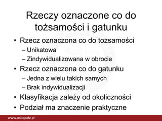 Rzeczy oznaczone co do
    tożsamości i gatunku
• Rzecz oznaczona co do tożsamości
  – Unikatowa
  – Zindywidualizowana w obrocie
• Rzecz oznaczona co do gatunku
  – Jedna z wielu takich samych
  – Brak indywidualizacji
• Klasyfikacja zależy od okoliczności
• Podział ma znaczenie praktyczne
 