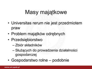 Masy majątkowe
• Universitas rerum nie jest przedmiotem
  praw
• Problem majątków odrębnych
• Przedsiębiorstwo
  – Zbiór składników
  – Służących do prowadzenia działalności
    gospodarczej
• Gospodarstwo rolne – podobnie
 