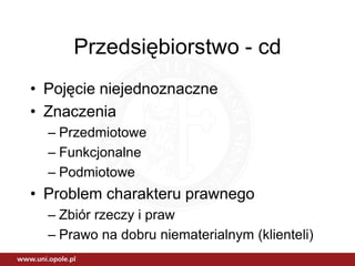 Przedsiębiorstwo - cd
• Pojęcie niejednoznaczne
• Znaczenia
  – Przedmiotowe
  – Funkcjonalne
  – Podmiotowe
• Problem charakteru prawnego
  – Zbiór rzeczy i praw
  – Prawo na dobru niematerialnym (klienteli)
 