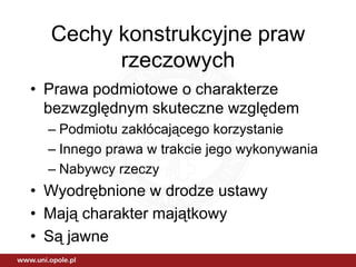 Cechy konstrukcyjne praw
        rzeczowych
• Prawa podmiotowe o charakterze
  bezwzględnym skuteczne względem
  – Podmiotu zakłócającego korzystanie
  – Innego prawa w trakcie jego wykonywania
  – Nabywcy rzeczy
• Wyodrębnione w drodze ustawy
• Mają charakter majątkowy
• Są jawne
 