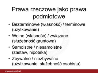 Prawa rzeczowe jako prawa
        podmiotowe
• Bezterminowe (własność) / terminowe
  (użytkowanie)
• Wolne (własność) / związane
  (służebność gruntowa)
• Samoistne / niesamoistne
  (zastaw, hipoteka)
• Zbywalne / niezbywalne
  (użytkowanie, służebność osobista)
 