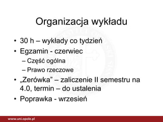 Organizacja wykładu
• 30 h – wykłady co tydzień
• Egzamin - czerwiec
  – Część ogólna
  – Prawo rzeczowe
• „Zerówka” – zaliczenie II semestru na
  4.0, termin – do ustalenia
• Poprawka - wrzesień
 