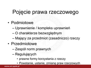 Pojęcie prawa rzeczowego
• Podmiotowe
  – Uprawnienie / kompleks uprawnień
  – O charakterze bezwzględnym
  – Mający za przedmiot (zasadniczo) rzeczy
• Przedmiotowe
  – Zespół norm prawnych
  – Regulujących
    • prawne formy korzystania z rzeczy
    • Powstanie, ustanie, zmianę praw rzeczowych
 