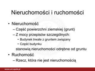 Nieruchomości i ruchomości
• Nieruchomość
  – Część powierzchni ziemskiej (grunt)
  – Z mocy przepisów szczególnych:
    • Budynek trwale z gruntem związany
    • Część budynku
   stanowią nieruchomości odrębne od gruntu
• Ruchomość
  – Rzecz, która nie jest nieruchomością
 