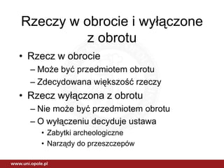 Rzeczy w obrocie i wyłączone
          z obrotu
• Rzecz w obrocie
  – Może być przedmiotem obrotu
  – Zdecydowana większość rzeczy
• Rzecz wyłączona z obrotu
  – Nie może być przedmiotem obrotu
  – O wyłączeniu decyduje ustawa
    • Zabytki archeologiczne
    • Narządy do przeszczepów
 