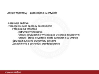 Zastaw rejestrowy – zaspokojenie wierzyciela
Egzekucja sądowa
Pozaegzekucyjne sposoby zaspokojenia
Przejęcie na własność
Instrumenty finansowe
Rzeczy powszechnie występujące w obrocie towarowym
Rzeczy i prawa o wartości ściśle oznaczonej w umowie
Sprzedaż aukcyjna przedmiotu zastawu
Zaspokojenie z dochodów przedsiębiorstwa
 