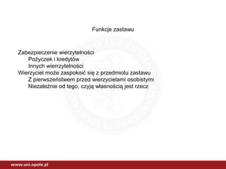 Funkcje zastawu
Zabezpieczenie wierzytelności
Pożyczek i kredytów
Innych wierrzytelności
Wierzyciel może zaspokoić się z przedmiotu zastawu
Z pierwszeństwem przed wierzycielami osobistymi
Niezależnie od tego, czyją własnością jest rzecz
 