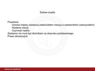 Zastaw zwykły
Powstanie
Umowa między zastawcą (właścicielem rzeczy) a zastawnikiem (wierzycielem)
Wydanie rzeczy
Czynność realna
Zastawca nie musi być dłużnikiem ze stosunku podstawowego.
Prawo akcesoryjne
 