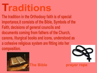 Traditions
The tradition in the Orthodoxy faith is of special
importance,it consists of the Bible, Symbols of the
Faith, decisions of general councils and
documents coming from fathers of the Church,
canons, liturgical books and icons, understood as
a cohesive religious system are fitting into her
composition.


                   The Bible                prayer rope
 