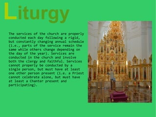 Liturgy
The services of the church are properly
conducted each day following a rigid,
but constantly changing annual schedule
(i.e., parts of the service remain the
same while others change depending on
the day of the year). Services are
conducted in the church and involve
both the clergy and faithful. Services
cannot properly be conducted by a
single person, but must have at least
one other person present (i.e. a Priest
cannot celebrate alone, but must have
at least a Chanter present and
participating).
 