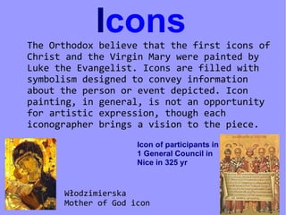 Icons
The Orthodox believe that the first icons of
Christ and the Virgin Mary were painted by
Luke the Evangelist. Icons are filled with
symbolism designed to convey information
about the person or event depicted. Icon
painting, in general, is not an opportunity
for artistic expression, though each
iconographer brings a vision to the piece.
                     Icon of participants in
                     1 General Council in
                     Nice in 325 yr



      Włodzimierska
      Mother of God icon
 