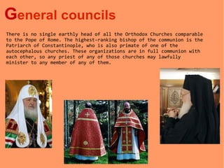 General councils
There is no single earthly head of all the Orthodox Churches comparable
to the Pope of Rome. The highest-ranking bishop of the communion is the
Patriarch of Constantinople, who is also primate of one of the
autocephalous churches. These organizations are in full communion with
each other, so any priest of any of those churches may lawfully
minister to any member of any of them.
 