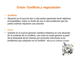 Crisis- Conflicto y negociación

• Conflicto
• Situación en la que las dos o más partes aparentan tener objetivos
  incompatibles, sobre un fondo de uno o más problemas que las
  partes estiman requieren una solución

• Crisis
• Instante en el cual se generan cambios drásticos en una situación.
  En el contexto de un conflicto, una crisis se suele generar a partir
  de la búsqueda de los actores por encontrar soluciones a los
  problemas que subyacen en el conflicto . Manual de conflictos sociales
 