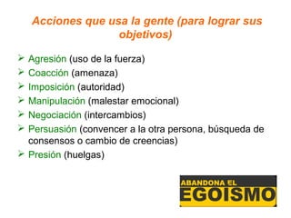 Acciones que usa la gente (para lograr sus
                   objetivos)

 Agresión (uso de la fuerza)
 Coacción (amenaza)
 Imposición (autoridad)
 Manipulación (malestar emocional)
 Negociación (intercambios)
 Persuasión (convencer a la otra persona, búsqueda de
  consensos o cambio de creencias)
 Presión (huelgas)
 