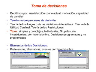 Toma de decisiones
• Decidimos por: insatisfacción con lo actual, motivación, capacidad
  de cambiar
• Teorias sobre procesos de decisión
• Teoría de los Juegos o de las decisiones interactivas , Teoría de la
  Utilidad Cardinal, Teoría de las Restricciones
• Tipos: simples y complejas, Individuales, Grupales, sin
  incertidumbre, con incertidumbre. Decisiones programadas y no
  programadas

• Elementos de las Decisiones:
• Preferencias, alternativas, eventos con incertidumbre
 