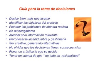 Guía para la toma de decisiones

•   Decidir bien, más que acertar
•   Identificar los objetivos del proceso
•   Plantear los problemas de manera realista
•   No autoengañarse
•   Atender solo información relevante
•   Reconocer la incertidumbre y gestionarla
•   Ser creativo, generando alternativas
•   No olvidar que las decisiones tienen consecuencias
•   Poner en práctica lo que se decide
•   Tener en cuenta de que “ no todo es racionalidad”
 