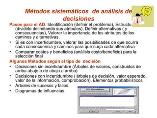 Métodos sistemáticos de análisis de
                   decisiones
Pasos para el AD. Identificación (definir el problema), Estructurarlo
   (dividirlo delimitando sus atributos), Definir alternativas ( y
   consecuencias), Valorar la importancia de los atributos de los
   caminos y alternativas.
• Si es con incertidumbre, valorar las posibilidades de que ocurra
   cada consecuencia y caminos para que surja cada alternativa
• Comparar costos y beneficios (análisis costo/beneficio) para la
   selección final
Algunos Métodos según el tipo de decisión
• Decisiones sin incertidumbre (Árboles de valores, construidos de
   arriba abajo o de abajo a arriba)
• Decisiones con incertidumbre ( árboles de decisión, valor esperado,
   valor de la información, comprobación). Elementos probabilísticos
• Árboles de sucesos y fallos
• Diagramas de influencias
 