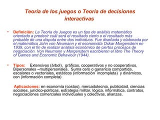 Teoría de los juegos o Teoria de decisiones
                           interactivas

•   Definición: La Teoría de Juegos es un tipo de análisis matemático
    orientado a predecir cuál será el resultado cierto o el resultado más
    probable de una disputa entre dos individuos. Fue diseñada y elaborada por
    el matemático John von Neumann y el economista Oskar Morgenstern en
    1939, con el fin de realizar análisis económico de ciertos procesos de
    negociación. Von Neumann y Morgenstern escribieron el libro The Theory
    of Games and Economic Behaviour (1944).

•   Tipos: Extensivos (árbol), gráficos, cooperativos y no cooperativos,
    Bipersonales –multipersonales, Suma cero o ganancia compartida,
    escalares o vectoriales, estáticos (información incompleta) y dinámicos,
    con (información completa)

    Aplicaciones: en economía (costos), mercadotecnia, publicidad, ciencias
    sociales, jurídico-políticas, estrategia militar, lógica, informática, contratos,
    negociaciones comerciales individuales y colectivas, alianzas.
 
