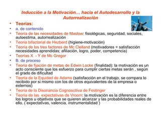 Inducción a la Motivación… hacia el Autodesarrollo y la
                        Autorrealización
• Teorías:
•   a. de contenido
•   Teoría de las necesidades de Maslow: fisiológicas, seguridad, sociales,
    autoestima, autorrealización
•   Teoria bifactorial de Hezberd (higiene-motivación)
•   Teoría de los tres factores de Mc Clelland (motivadores = satisfacción
    necesidades aprendidas; afiliación, logro, poder, competencia)
•   Teorías X - Y de Mc Gregor
•   B. de proceso
•   Teoria de fijación de metas de Edwin Locke (finalidad): la motivación es un
    acto consciente que los esfuerzo para cumplir ciertas metas serán , según
    el grado de dificultad
•   Teoría de la Equidad de Adams (satisfacción en el trabajo, se compara lo
    recibido por si mismo con los de otros equivalentes de la empresa o
    externos)
•   Teoria de la Disonancia Cognoscitiva de Festinger
•   Teoría de las expectativas de Vroom: la motivación es la diferencia entre
    los logros u objetivos que se quieren alcanzar y las probabilidades reales de
    ello. ( expectativas, valencia, instrumentalidad )
 