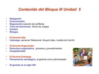 Contenido del Bloque III Unidad 5

•   Delegación
•   Comunicación
•   Negociación-solución de conflictos
•   Toma de decisiones; Teoría de Juegos
•   Cambio
•   Riesgos

•   El Gerente líder
•   Liderazgo: personal. Relacional, Grupal (roles, modelo de Carmil)

•   El Gerente Organizador
•   Estructura organizativa , procesos y procedimientos
•   Competitividad

•   El Gerente Estratega
•   Pensamiento estratégico, el gerente como administrador

•   El gerente en el siglo XXI
 
