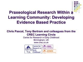 Praxeological Research Within a
Learning Community: Developing
    Evidence Based Practice

Chris Pascal, Tony Bertram and colleagues from the
               CREC Learning Circle
           Centre for Research in Early Childhood
                      Birmingham, UK
                       www.crec.co.uk
 