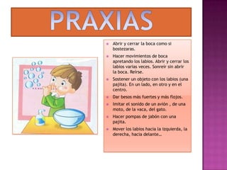 PRAXIASAbrir y cerrar la boca como si bostezaras.Hacer movimientos de boca apretando los labios. Abrir y cerrar los labios varias veces. Sonreír sin abrir la boca. Reírse.Sostener un objeto con los labios (una pajita). En un lado, en otro y en el centro.Dar besos más fuertes y más flojos.Imitar el sonido de un avión , de una moto, de la vaca, del gato.Hacer pompas de jabón con una pajita.Mover los labios hacia la izquierda, la derecha, hacia delante…