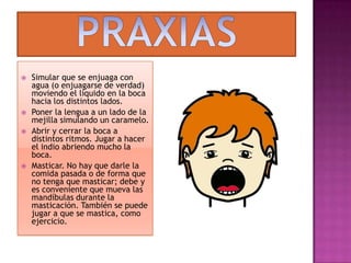 PRAXIASSimular que se enjuaga con agua (o enjuagarse de verdad) moviendo el líquido en la boca hacia los distintos lados.Poner la lengua a un lado de la mejilla simulando un caramelo.Abrir y cerrar la boca a distintos ritmos. Jugar a hacer el indio abriendo mucho la boca.Masticar. No hay que darle la comida pasada o de forma que no tenga que masticar; debe y es conveniente que mueva las mandíbulas durante la masticación. También se puede jugar a que se mastica, como ejercicio.